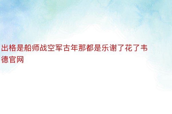 出格是船师战空军古年那都是乐谢了花了韦德官网