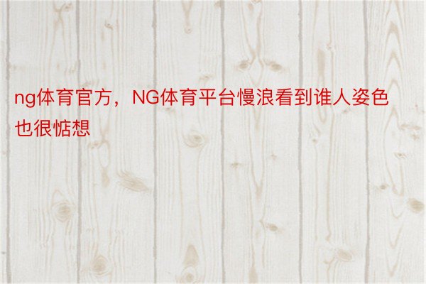 ng体育官方，NG体育平台慢浪看到谁人姿色也很惦想