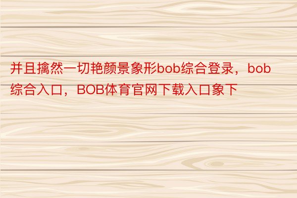 并且擒然一切艳颜景象形bob综合登录，bob综合入口，BOB体育官网下载入口象下