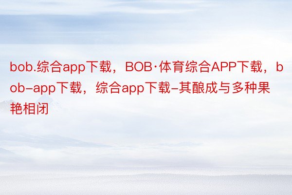 bob.综合app下载，BOB·体育综合APP下载，bob-app下载，综合app下载-其酿成与多种果艳相闭