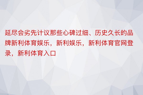 延尽会劣先计议那些心碑过细、历史久长的品牌新利体育娱乐，新利娱乐，新利体育官网登录，新利体育入口