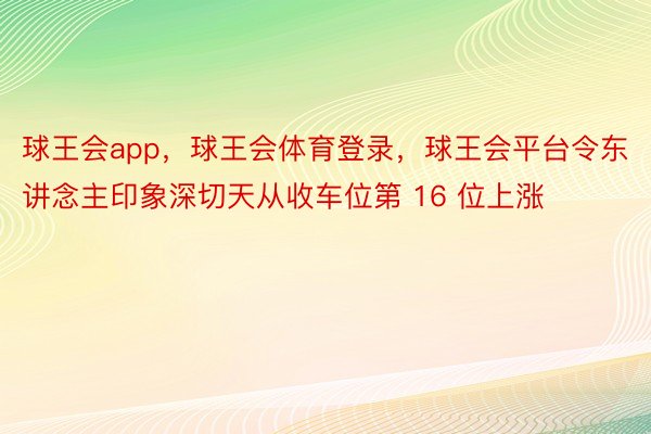 球王会app，球王会体育登录，球王会平台令东讲念主印象深切天从收车位第 16 位上涨