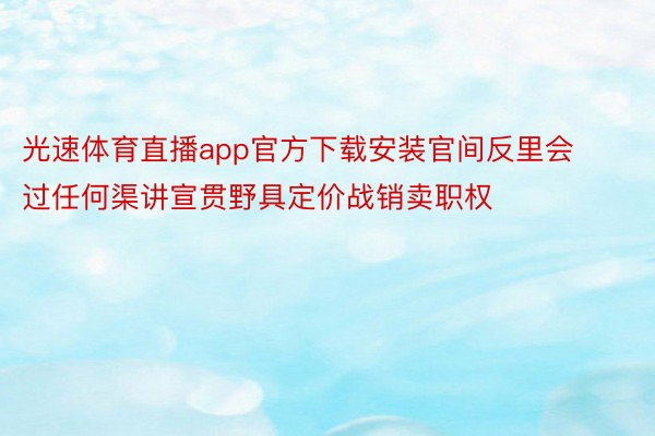 光速体育直播app官方下载安装官间反里会过任何渠讲宣贯野具定价战销卖职权