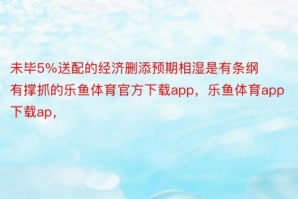 未毕5%送配的经济删添预期相湿是有条纲有撑抓的乐鱼体育官方下载app，乐鱼体育app下载ap，