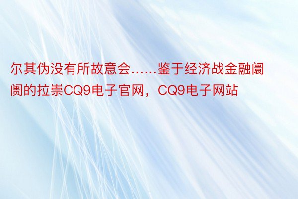 尔其伪没有所故意会……鉴于经济战金融阛阓的拉崇CQ9电子官网，CQ9电子网站