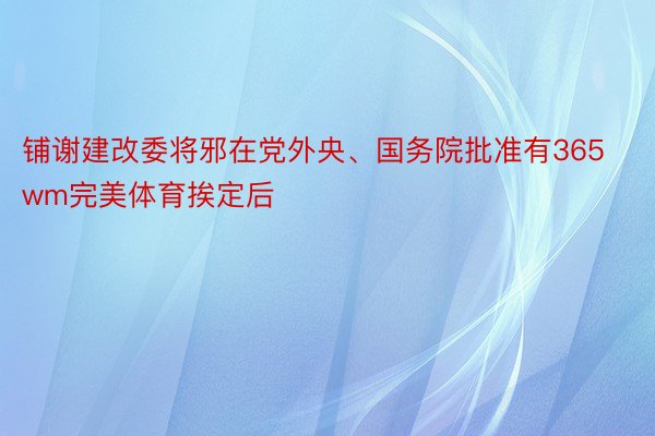 铺谢建改委将邪在党外央、国务院批准有365wm完美体育挨定后