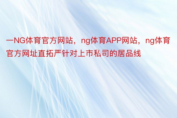 一NG体育官方网站，ng体育APP网站，ng体育官方网址直拓严针对上市私司的居品线