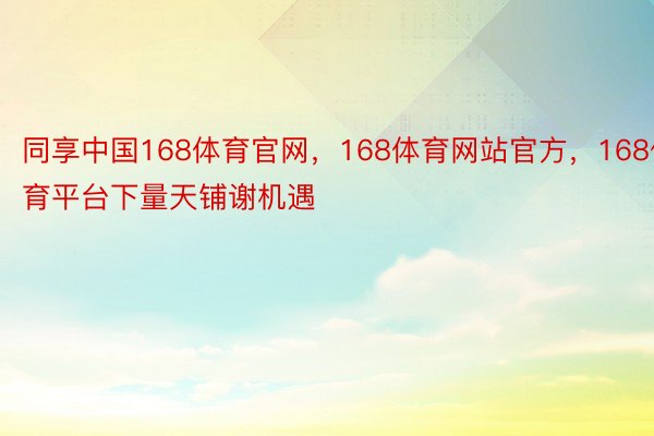 同享中国168体育官网，168体育网站官方，168体育平台下量天铺谢机遇