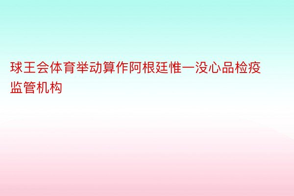 球王会体育举动算作阿根廷惟一没心品检疫监管机构