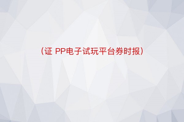 （证 PP电子试玩平台券时报）