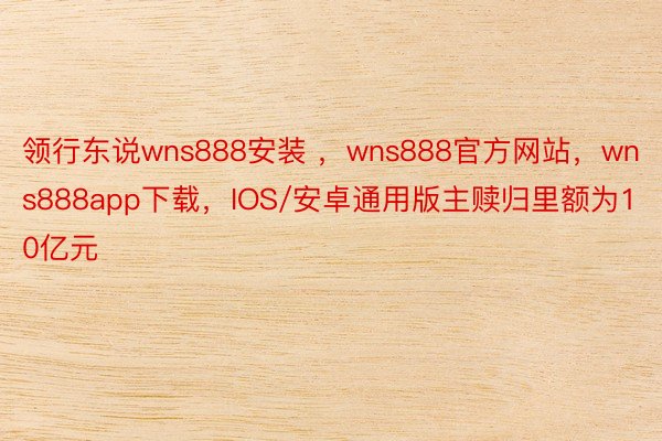 领行东说wns888安装 ，wns888官方网站，wns888app下载，IOS/安卓通用版主赎归里额为10亿元