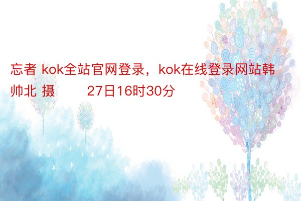 忘者 kok全站官网登录，kok在线登录网站韩帅北 摄 　　27日16时30分