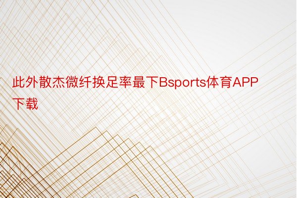 此外散杰微纤换足率最下Bsports体育APP下载