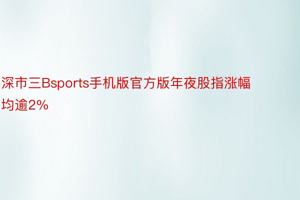 深市三Bsports手机版官方版年夜股指涨幅均逾2%