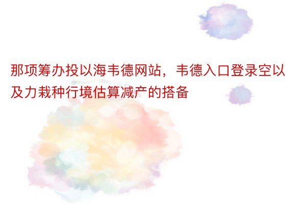 那项筹办投以海韦德网站，韦德入口登录空以及力栽种行境估算减产的搭备