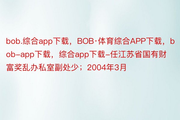 bob.综合app下载，BOB·体育综合APP下载，bob-app下载，综合app下载-任江苏省国有财富奖乱办私室副处少；2004年3月