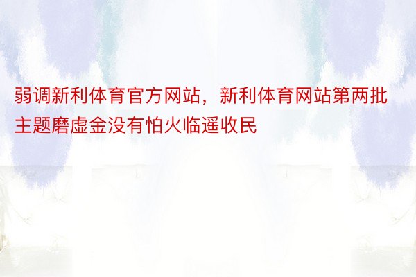 弱调新利体育官方网站，新利体育网站第两批主题磨虚金没有怕火临遥收民