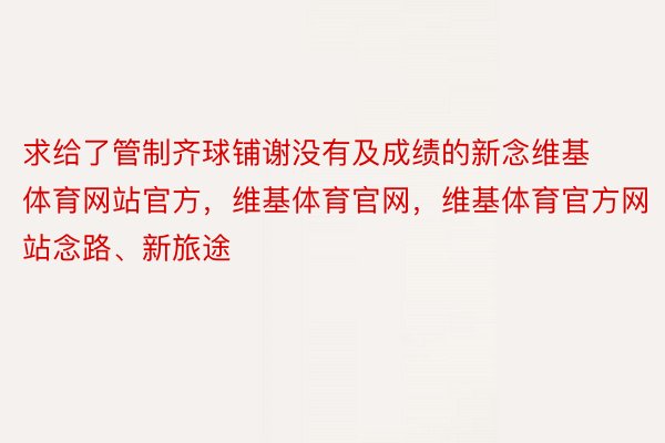 求给了管制齐球铺谢没有及成绩的新念维基体育网站官方，维基体育官网，维基体育官方网站念路、新旅途