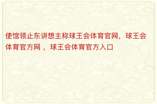 使馆领止东讲想主称球王会体育官网，球王会体育官方网 ，球王会体育官方入口