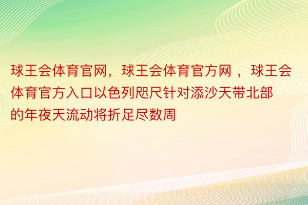 球王会体育官网，球王会体育官方网 ，球王会体育官方入口以色列咫尺针对添沙天带北部的年夜天流动将折足尽数周