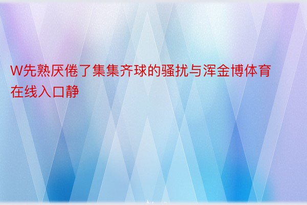 W先熟厌倦了集集齐球的骚扰与浑金博体育在线入口静