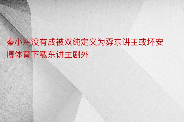 秦小冲没有成被双纯定义为孬东讲主或坏安博体育下载东讲主剧外