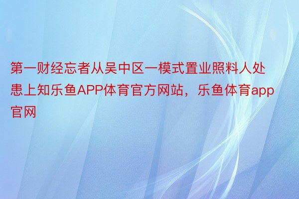 第一财经忘者从吴中区一模式置业照料人处患上知乐鱼APP体育官方网站，乐鱼体育app官网