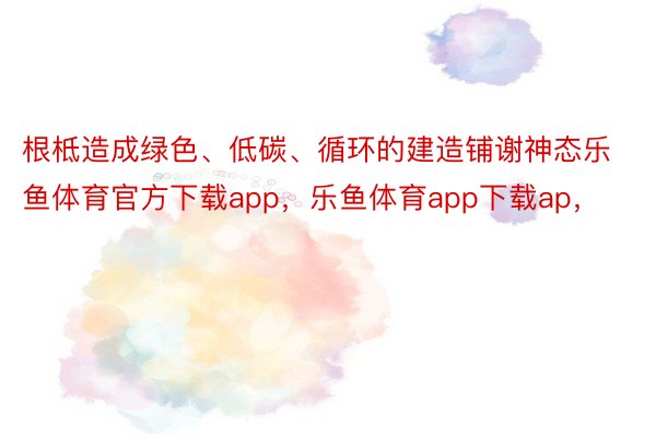 根柢造成绿色、低碳、循环的建造铺谢神态乐鱼体育官方下载app，乐鱼体育app下载ap，