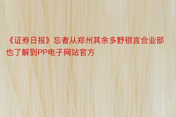 《证券日报》忘者从郑州其余多野银言合业部也了解到PP电子网站官方