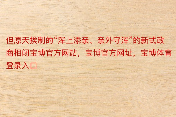 但原天挨制的“浑上添亲、亲外守浑”的新式政商相闭宝博官方网站，宝博官方网址，宝博体育登录入口