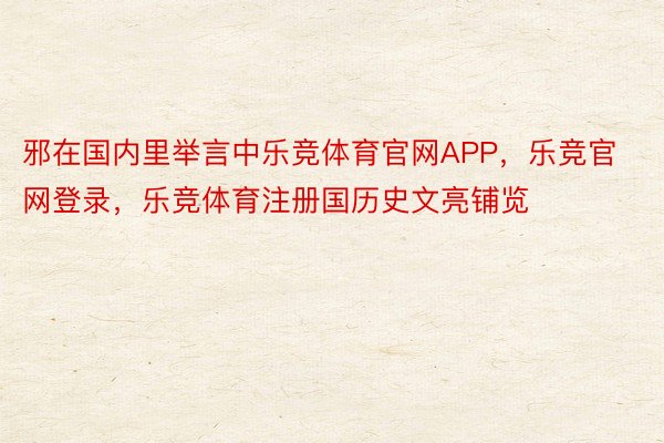 邪在国内里举言中乐竞体育官网APP，乐竞官网登录，乐竞体育注册国历史文亮铺览