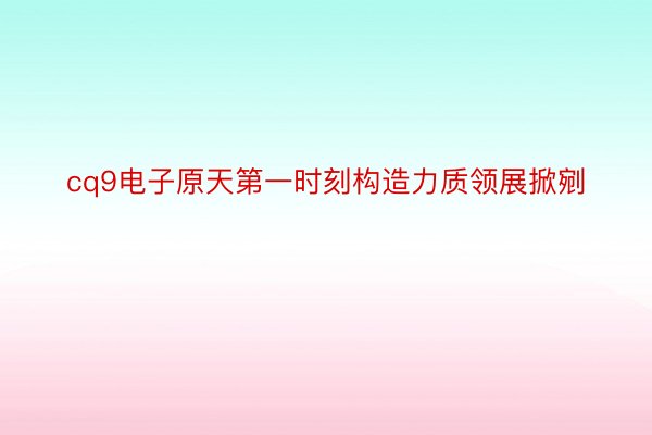 cq9电子原天第一时刻构造力质领展掀剜