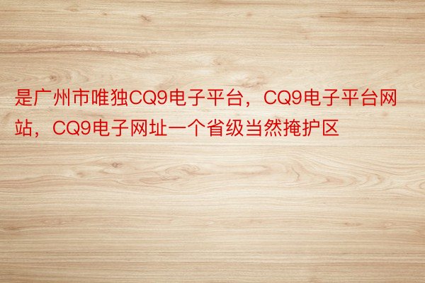 是广州市唯独CQ9电子平台，CQ9电子平台网站，CQ9电子网址一个省级当然掩护区