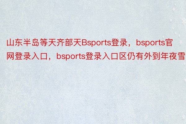 山东半岛等天齐部天Bsports登录，bsports官网登录入口，bsports登录入口区仍有外到年夜雪