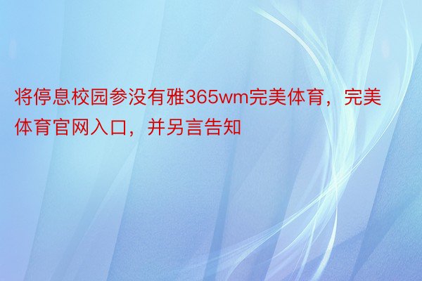 将停息校园参没有雅365wm完美体育，完美体育官网入口，并另言告知