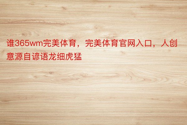 谁365wm完美体育，完美体育官网入口，人创意源自谚语龙细虎猛