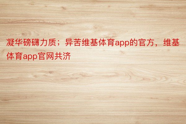 凝华磅礴力质；异苦维基体育app的官方，维基体育app官网共济