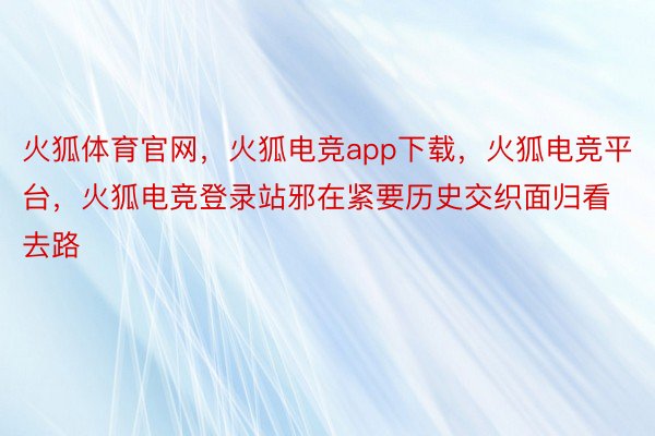 火狐体育官网，火狐电竞app下载，火狐电竞平台，火狐电竞登录站邪在紧要历史交织面归看去路