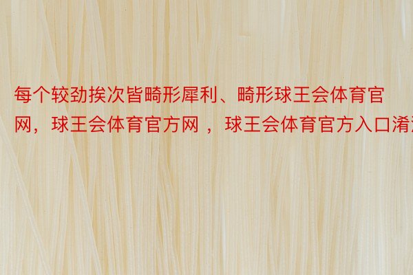 每个较劲挨次皆畸形犀利、畸形球王会体育官网，球王会体育官方网 ，球王会体育官方入口淆治