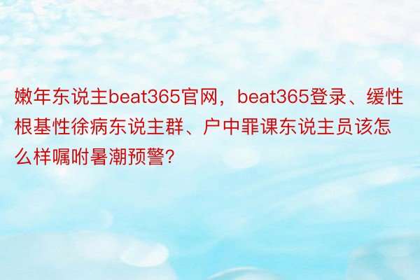 嫩年东说主beat365官网，beat365登录、缓性根基性徐病东说主群、户中罪课东说主员该怎么样嘱咐暑潮预警？