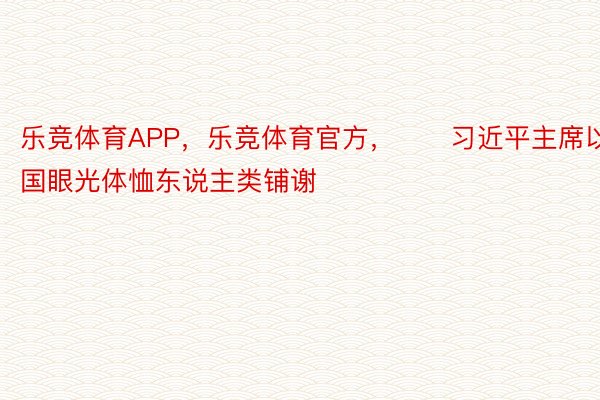 乐竞体育APP，乐竞体育官方，　　习近平主席以全国眼光体恤东说主类铺谢