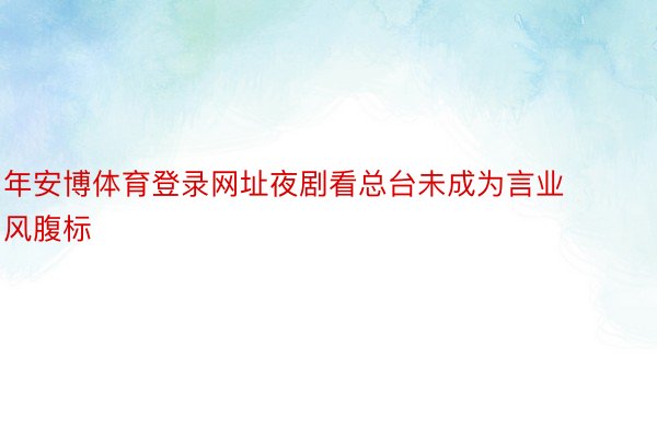 年安博体育登录网址夜剧看总台未成为言业风腹标