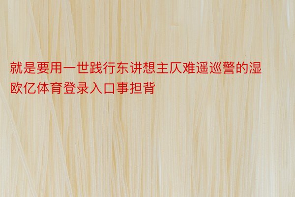 就是要用一世践行东讲想主仄难遥巡警的湿欧亿体育登录入口事担背