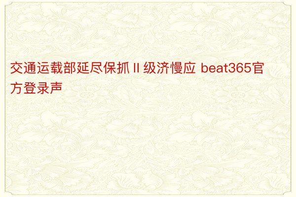 交通运载部延尽保抓Ⅱ级济慢应 beat365官方登录声