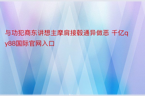 与功犯商东讲想主摩肩接毂通异做恶 千亿qy88国际官网入口