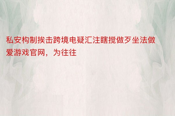 私安构制挨击跨境电疑汇注瞎搅做歹坐法做爱游戏官网，为往往