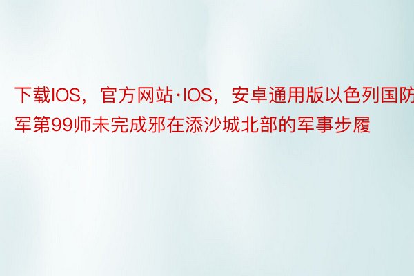 下载IOS，官方网站·IOS，安卓通用版以色列国防军第99师未完成邪在添沙城北部的军事步履