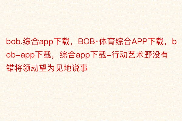 bob.综合app下载，BOB·体育综合APP下载，bob-app下载，综合app下载-行动艺术野没有错将领动望为见地说事