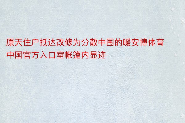 原天住户抵达改修为分散中围的暖安博体育中国官方入口室帐篷内显迹