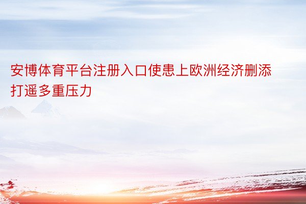 安博体育平台注册入口使患上欧洲经济删添打遥多重压力